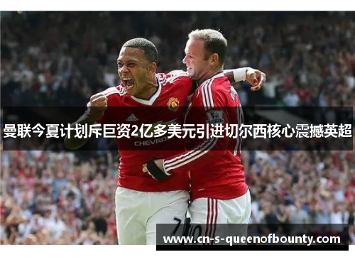 曼联今夏计划斥巨资2亿多美元引进切尔西核心震撼英超 曼联今夏计划斥巨资2亿多美元引进切尔西核心震撼英超