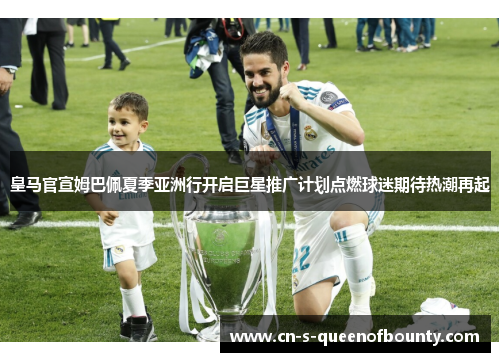 皇马官宣姆巴佩夏季亚洲行开启巨星推广计划点燃球迷期待热潮再起