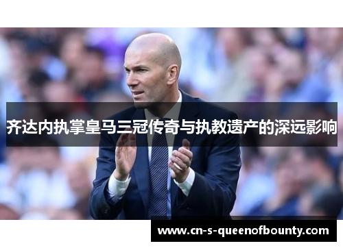 齐达内执掌皇马三冠传奇与执教遗产的深远影响 齐达内执掌皇马三冠传奇与执教遗产的深远影响